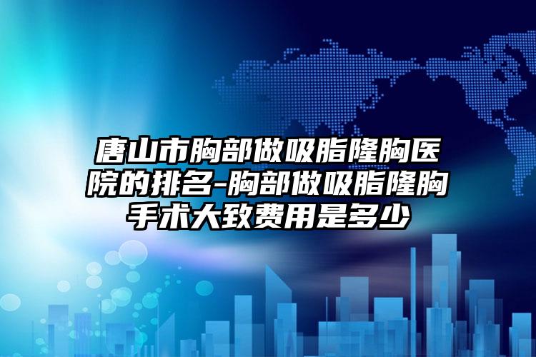 唐山市胸部做吸脂隆胸医院的排名-胸部做吸脂隆胸手术大致费用是多少