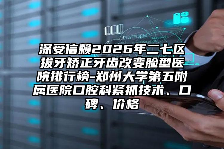 深受信赖2026年二七区拔牙矫正牙齿改变脸型医院排行榜-郑州大学第五附属医院口腔科紧抓技术、口碑、价格