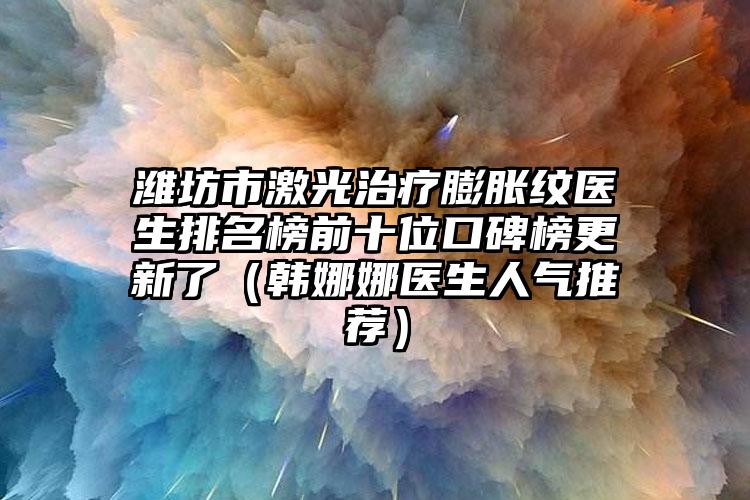 潍坊市激光治疗膨胀纹医生排名榜前十位口碑榜更新了（韩娜娜医生人气推荐）