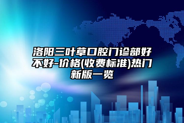 洛阳三叶草口腔门诊部好不好-价格(收费标准)热门新版一览