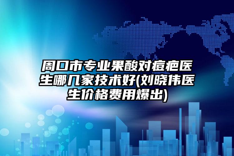 周口市专业果酸对痘疤医生哪几家技术好(刘晓伟医生价格费用爆出)