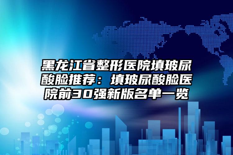 黑龙江省整形医院填玻尿酸脸推荐:填玻尿酸脸医院前30强新版名单一览