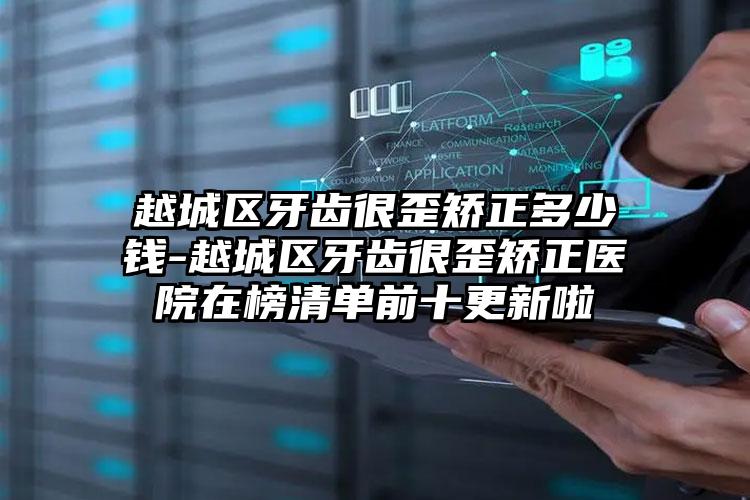 越城区牙齿很歪矫正多少钱-越城区牙齿很歪矫正医院在榜清单前十更新啦