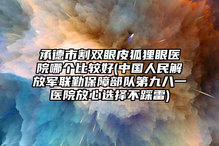 承德市割双眼皮狐狸眼医院哪个比较好(中国人民解放军联勤保障部队第九八一医院放心选择不踩雷)