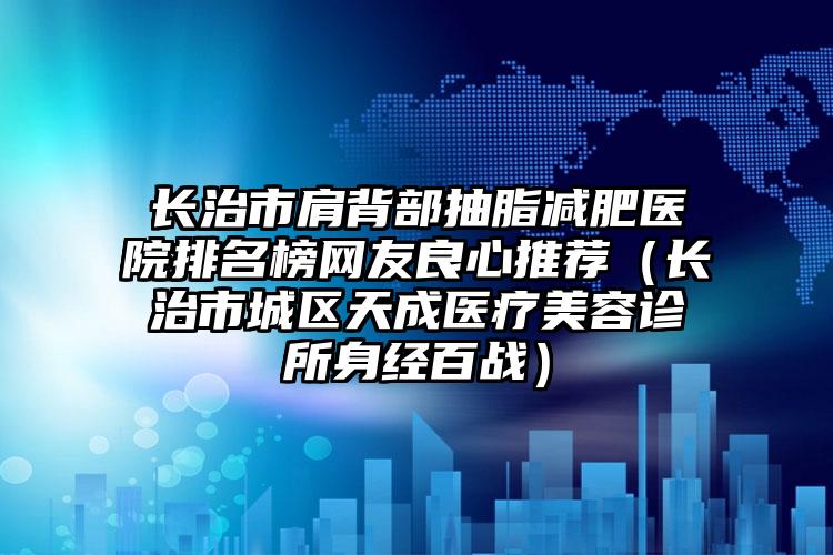 长治市肩背部抽脂减肥医院排名榜网友良心推荐(长治市城区天成医疗美容诊所身经百战)