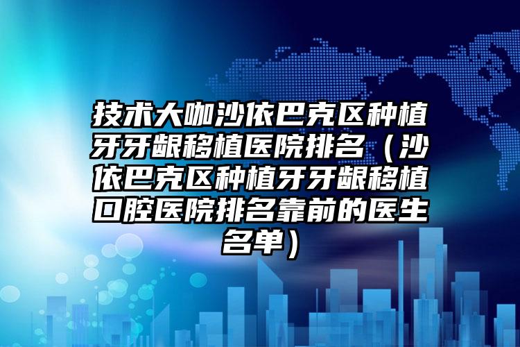 技术大咖沙依巴克区种植牙牙龈移植医院排名（沙依巴克区种植牙牙龈移植口腔医院排名靠前的医生名单）