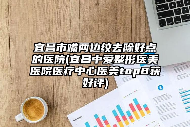 宜昌市嘴两边纹去除好点的医院(宜昌中爱整形医美医院医疗中心医美top8获好评)