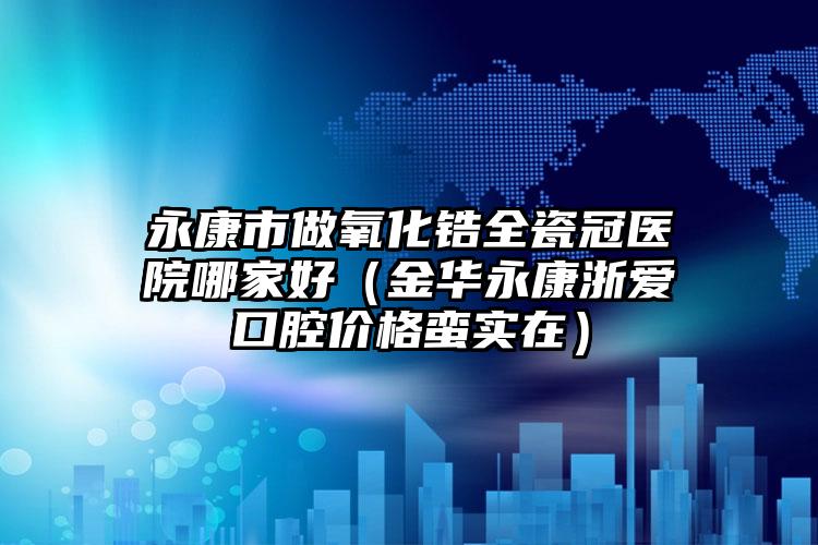 永康市做氧化锆全瓷冠医院哪家好(金华永康浙爱口腔价格蛮实在)