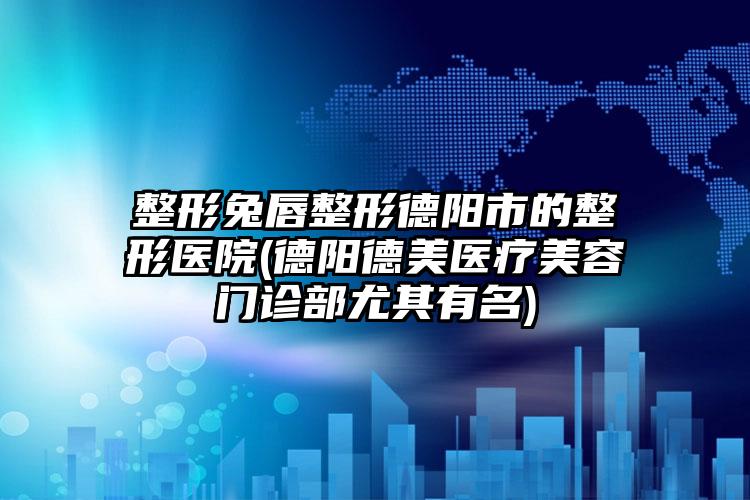 整形兔唇整形德阳市的整形医院(德阳德美医疗美容门诊部尤其有名)