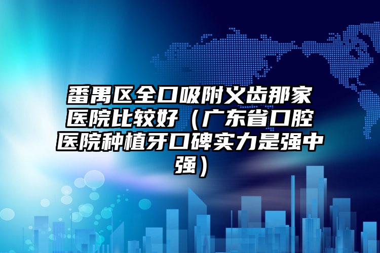 番禺区全口吸附义齿那家医院比较好（广东省口腔医院种植牙口碑实力是强中强）