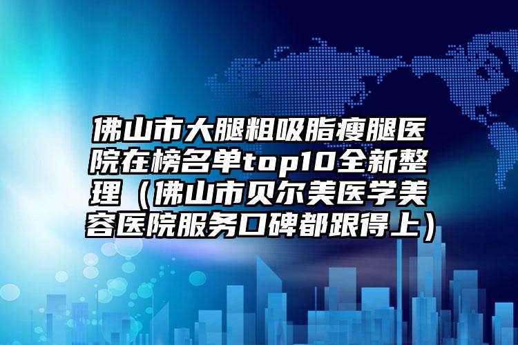 佛山市大腿粗吸脂瘦腿医院在榜名单top10全新整理（佛山市贝尔美医学美容医院服务口碑都跟得上）