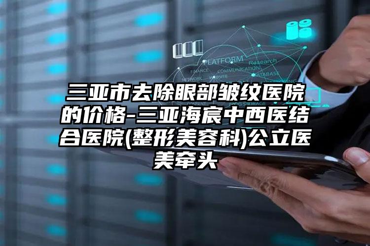 三亚市去除眼部皱纹医院的价格-三亚海宸中西医结合医院(整形美容科)公立医美牵头