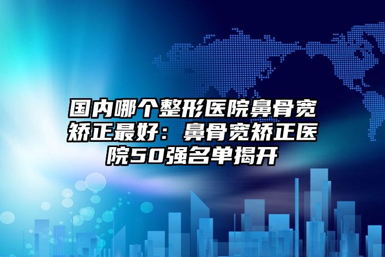 国内哪个整形医院鼻骨宽矫正最好：鼻骨宽矫正医院50强名单揭开