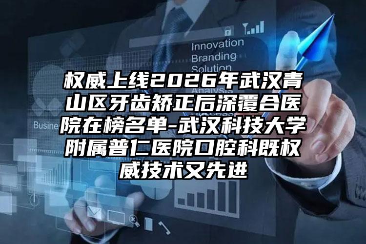 权威上线2026年武汉青山区牙齿矫正后深覆合医院在榜名单-武汉科技大学附属普仁医院口腔科既权威技术又先进