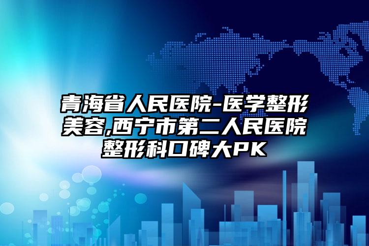 青海省人民医院-医学整形美容,西宁市第二人民医院整形科口碑大PK