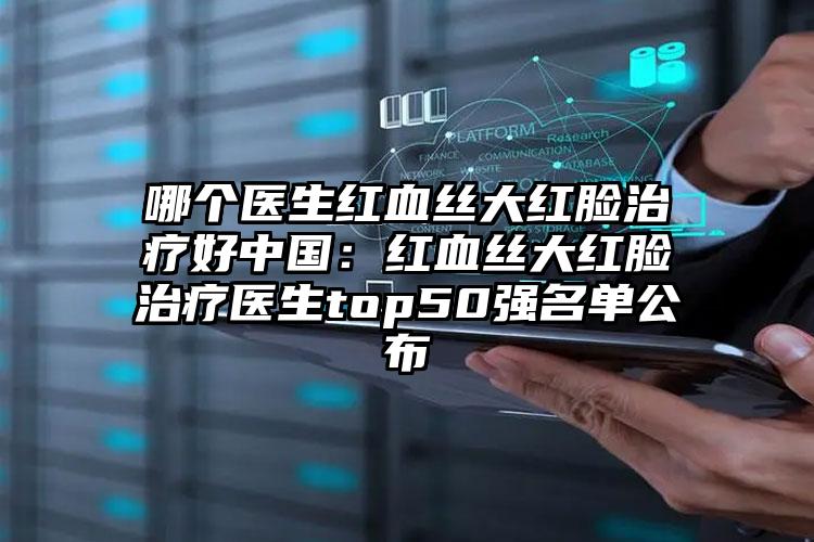 哪个医生红血丝大红脸治疗好中国：红血丝大红脸治疗医生top50强名单公布