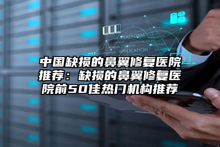 中国缺损的鼻翼修复医院推荐：缺损的鼻翼修复医院前50佳热门机构推荐