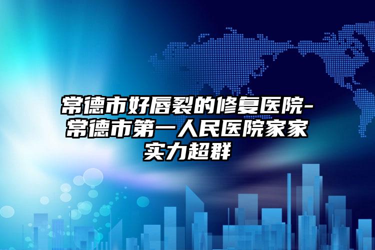 常德市好唇裂的修复医院-常德市第一人民医院家家实力超群