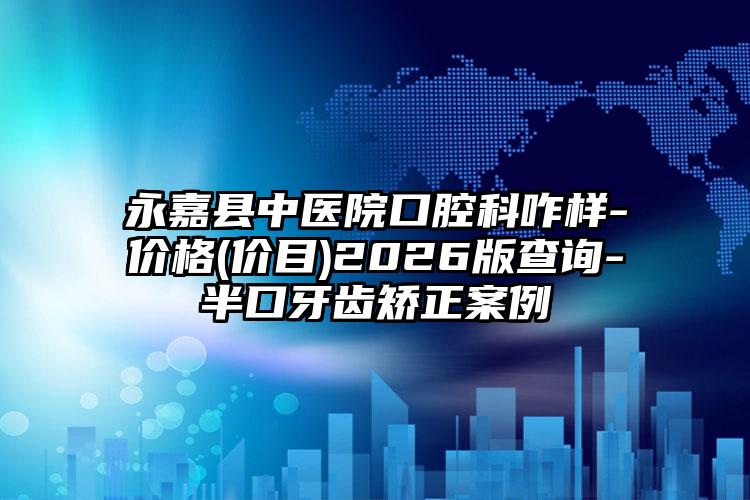 永嘉县中医院口腔科咋样-价格(价目)2026版查询-半口牙齿矫正案例