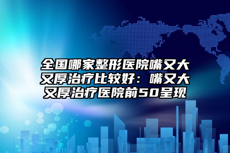 全国哪家整形医院嘴又大又厚治疗比较好：嘴又大又厚治疗医院前50呈现