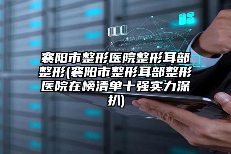 襄阳市整形医院整形耳部整形(襄阳市整形耳部整形医院在榜清单十强实力深扒)