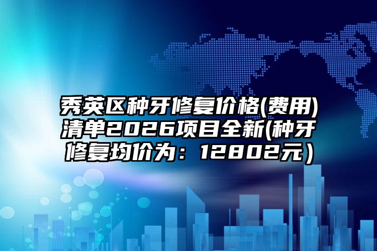 秀英区种牙修复价格(费用)清单2026项目全新(种牙修复均价为:12802元)