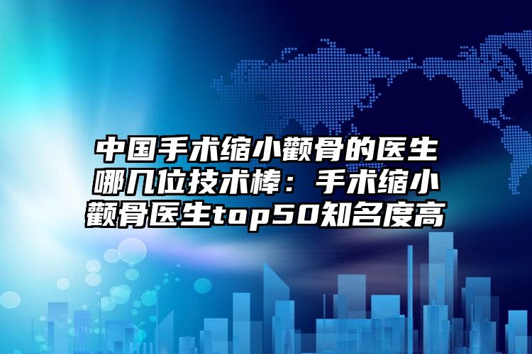 中国手术缩小颧骨的医生哪几位技术棒:手术缩小颧骨医生top50知名度高