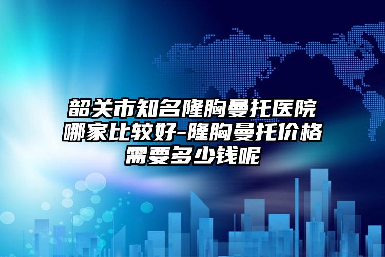 韶关市知名隆胸曼托医院哪家比较好-隆胸曼托价格需要多少钱呢
