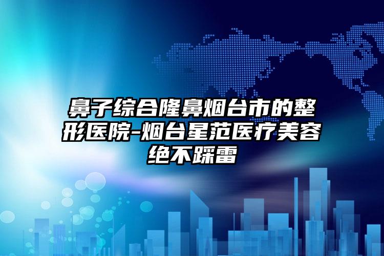 鼻子综合隆鼻烟台市的整形医院-烟台星范医疗美容绝不踩雷