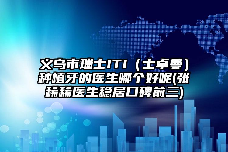 义乌市瑞士ITI(士卓曼)种植牙的医生哪个好呢(张稀稀医生稳居口碑前三)