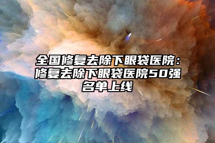 全国修复去除下眼袋医院:修复去除下眼袋医院50强名单上线