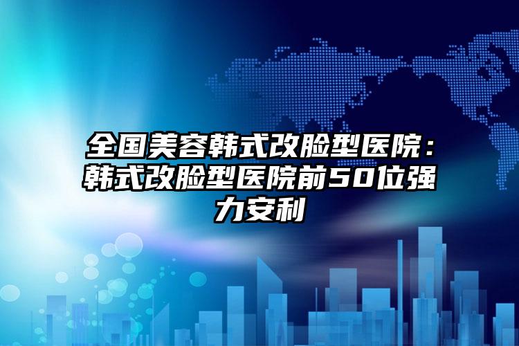全国美容韩式改脸型医院：韩式改脸型医院前50位强力安利