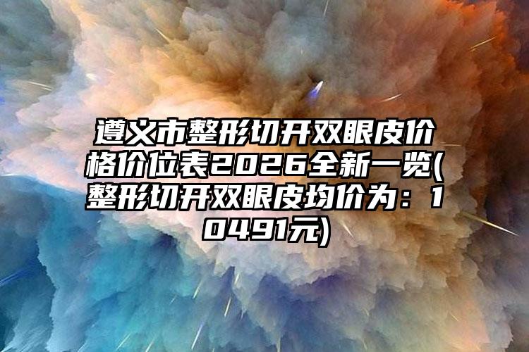 遵义市整形切开双眼皮价格价位表2026全新一览(整形切开双眼皮均价为：10491元)