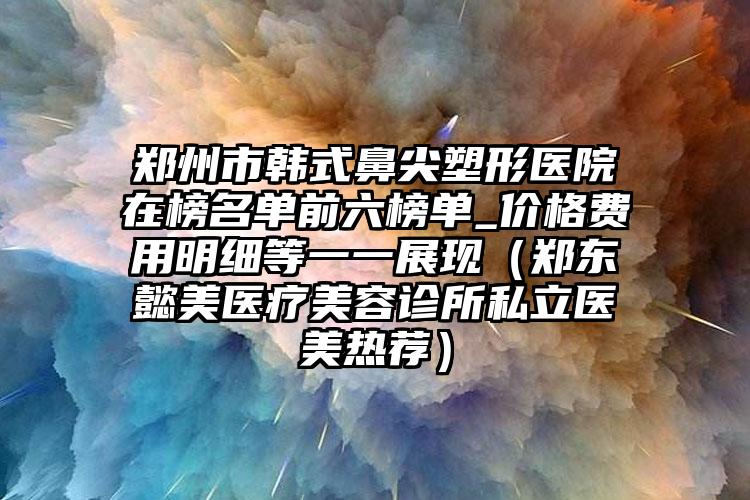 郑州市韩式鼻尖塑形医院在榜名单前六榜单_价格费用明细等一一展现（郑东懿美医疗美容诊所私立医美热荐）