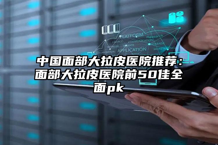 中国面部大拉皮医院推荐：面部大拉皮医院前50佳全面pk