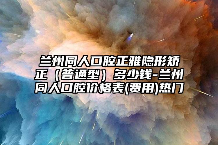 兰州同人口腔正雅隐形矫正(普通型)多少钱-兰州同人口腔价格表(费用)热门
