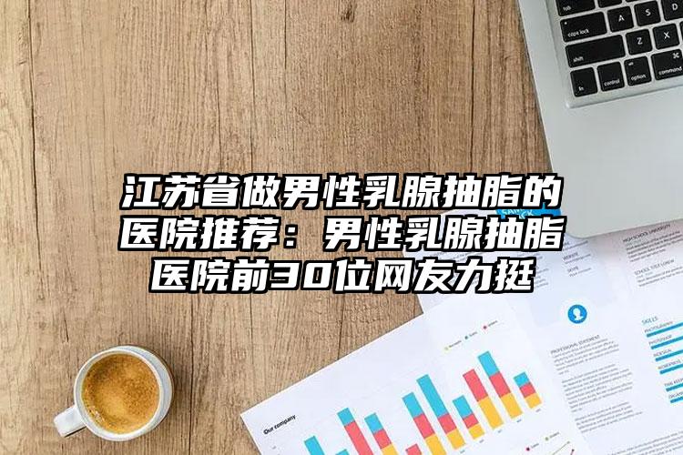 江苏省做男性乳腺抽脂的医院推荐：男性乳腺抽脂医院前30位网友力挺