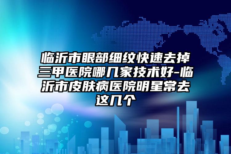 临沂市眼部细纹快速去掉三甲医院哪几家技术好-临沂市皮肤病医院明星常去这几个