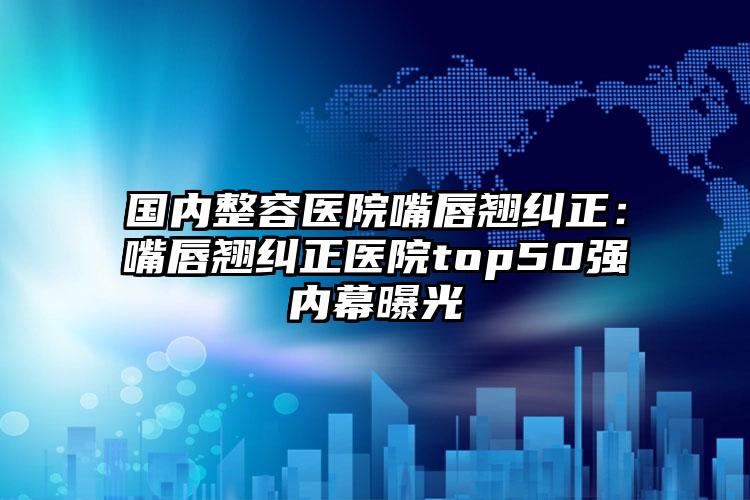 国内整容医院嘴唇翘纠正：嘴唇翘纠正医院top50强内幕曝光