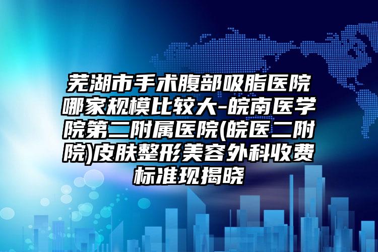 芜湖市手术腹部吸脂医院哪家规模比较大-皖南医学院第二附属医院(皖医二附院)皮肤整形美容外科收费标准现揭晓