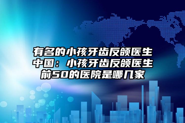 有名的小孩牙齿反颌医生中国:小孩牙齿反颌医生前50的医院是哪几家