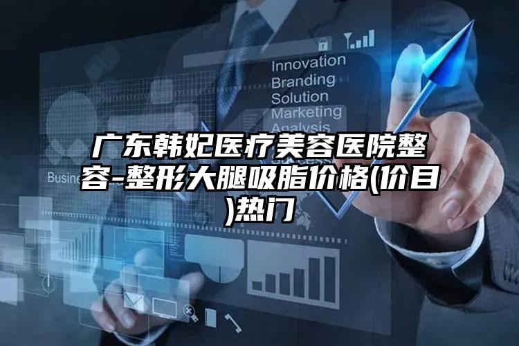 广东韩妃医疗美容医院整容-整形大腿吸脂价格(价目)热门