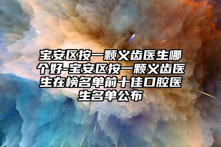 宝安区按一颗义齿医生哪个好-宝安区按一颗义齿医生在榜名单前十佳口腔医生名单公布