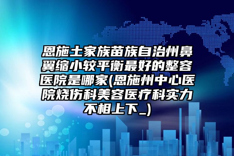 恩施土家族苗族自治州鼻翼缩小较平衡最好的整容医院是哪家(恩施州中心医院烧伤科美容医疗科实力不相上下_)