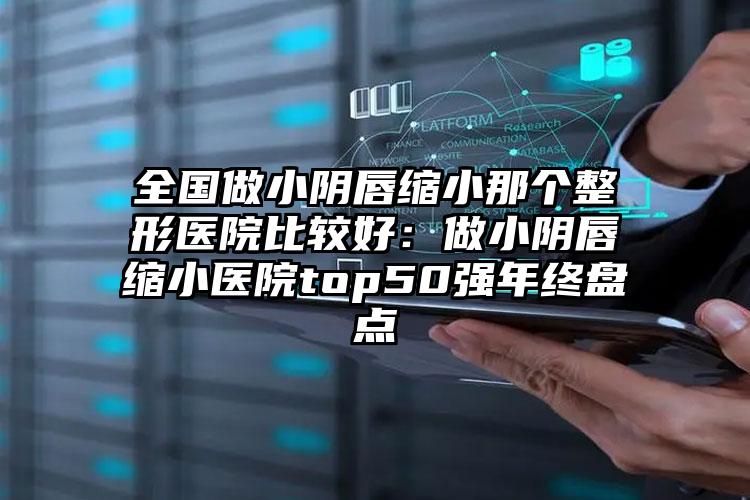 全国做小阴唇缩小那个整形医院比较好：做小阴唇缩小医院top50强年终盘点