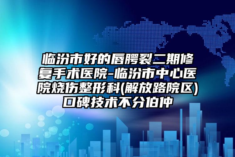 临汾市好的唇腭裂二期修复手术医院-临汾市中心医院烧伤整形科(解放路院区)口碑技术不分伯仲