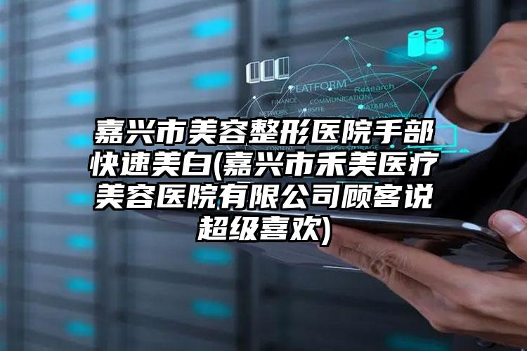 嘉兴市美容整形医院手部快速美白(嘉兴市禾美医疗美容医院有限公司顾客说超级喜欢)