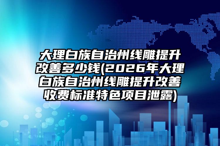 大理白族自治州线雕提升改善多少钱(2026年大理白族自治州线雕提升改善收费标准特色项目泄露)