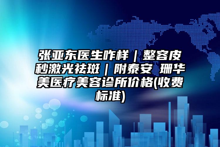 张亚东医生咋样|整容皮秒激光祛斑|附泰安婳珊华美医疗美容诊所价格(收费标准)