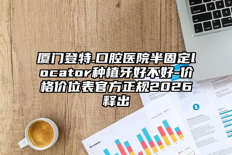 厦门登特.口腔医院半固定locator种植牙好不好-价格价位表官方正规2026释出